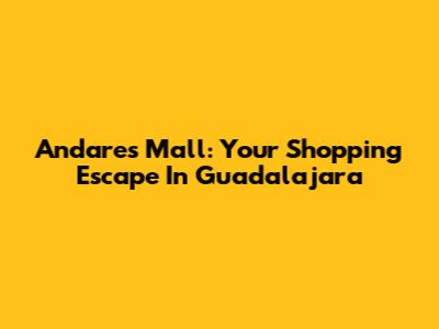 Andares Mall: Your Shopping Escape In Guadalajara