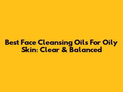 Best Face Cleansing Oils For Oily Skin: Clear & Balanced