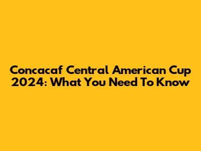 Concacaf Central American Cup 2024: What You Need To Know