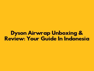 Dyson Airwrap Unboxing & Review: Your Guide In Indonesia