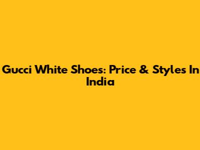 Gucci White Shoes: Price & Styles In India
