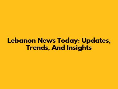 Lebanon News Today: Updates, Trends, And Insights