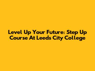 Level Up Your Future: Step Up Course At Leeds City College
