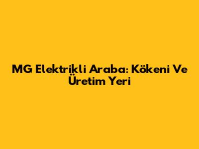 MG Elektrikli Araba: Kökeni Ve Üretim Yeri