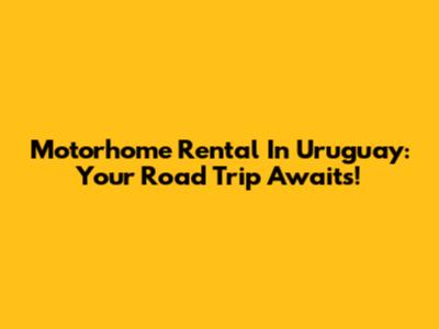 Motorhome Rental In Uruguay: Your Road Trip Awaits!