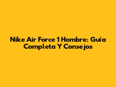 Nike Air Force 1 Hombre: Guía Completa Y Consejos