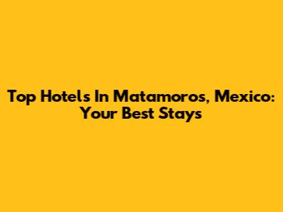 Top Hotels In Matamoros, Mexico: Your Best Stays