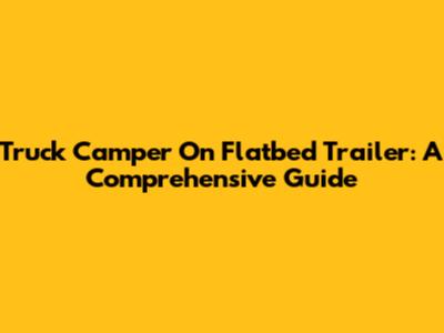 Truck Camper On Flatbed Trailer: A Comprehensive Guide